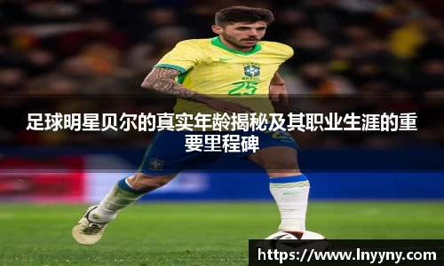 足球明星贝尔的真实年龄揭秘及其职业生涯的重要里程碑